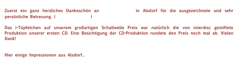 Zuerst ein ganz herzliches Dankeschön an interdisc in Alsdorf für die ausgezeichnete und sehr persönliche Betreuung. (www.inter-disc.de)

Das i-Tüpfelchen auf unserem großartigen Schallwelle Preis war natürlich die von interdisc gestiftete Produktion unserer ersten CD. Eine Besichtigung der CD-Produktion rundete den Preis noch mal ab. Vielen Dank!


Hier einige Impressionen aus Alsdorf...
