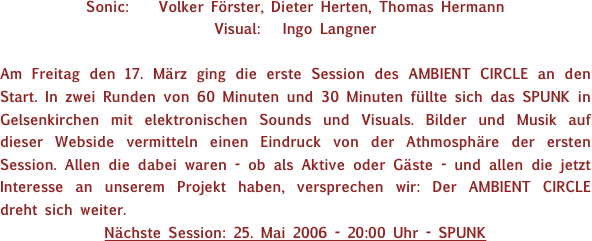 Sonic:    Volker Förster, Dieter Herten, Thomas Hermann
Visual:   Ingo Langner

Am Freitag den 17. März ging die erste Session des AMBIENT CIRCLE an den Start. In zwei Runden von 60 Minuten und 30 Minuten füllte sich das SPUNK in Gelsenkirchen mit elektronischen Sounds und Visuals. Bilder und Musik auf dieser Webside vermitteln einen Eindruck von der Athmosphäre der ersten Session. Allen die dabei waren - ob als Aktive oder Gäste - und allen die jetzt Interesse an unserem Projekt haben, versprechen wir: Der AMBIENT CIRCLE dreht sich weiter.
Nächste Session: 25. Mai 2006 - 20:00 Uhr - SPUNK
