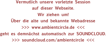 Vermutlich unsere vorletzte Session
auf dieser Webseite.
Wir ziehen um!
Über die alte und bekannte Webadresse
>>> www.ambientcircle.de <<<
geht es demnächst automatisch zur SOUNDCLOUD.
>>> soundcloud.com/ambientcircle <<<