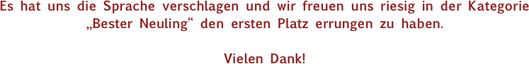 Es hat uns die Sprache verschlagen und wir freuen uns riesig in der Kategorie „Bester Neuling“ den ersten Platz errungen zu haben.

Vielen Dank!