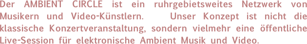 Der AMBIENT CIRCLE ist ein ruhrgebietsweites Netzwerk von Musikern und Video-Künstlern.   Unser Konzept ist nicht die klassische Konzertveranstaltung, sondern vielmehr eine öffentliche Live-Session für elektronische Ambient Musik und Video. 
